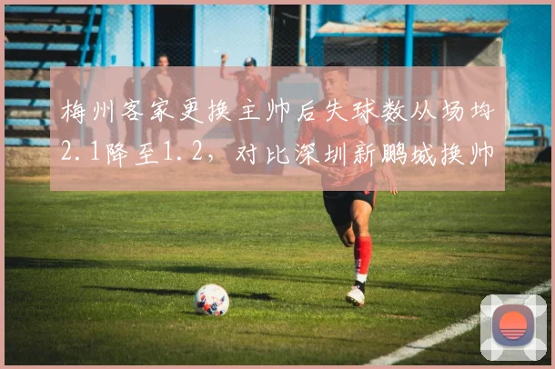 梅州客家更换主帅后失球数从场均2.1降至1.2,对比深圳新鹏城换帅后防守依旧漏人