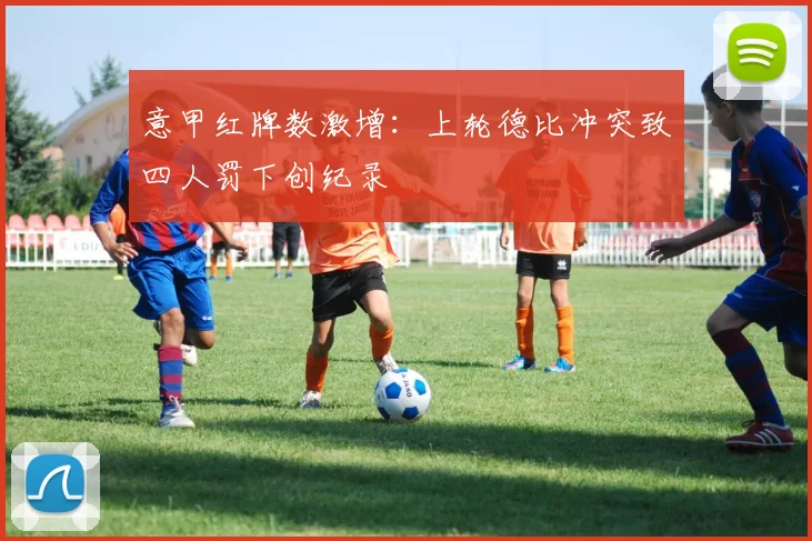 意甲红牌数激增：上轮德比冲突致四人罚下创纪录