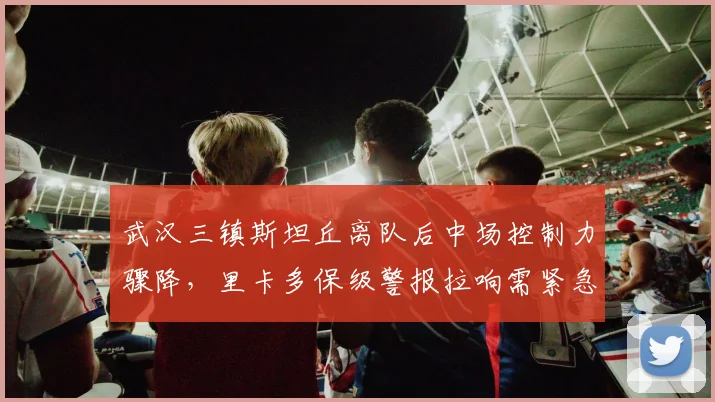 武汉三镇斯坦丘离队后中场控制力骤降，里卡多保级警报拉响需紧急引援