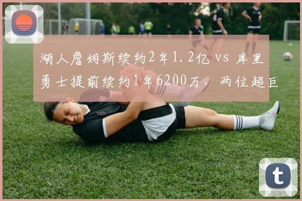 湖人詹姆斯续约2年1.2亿 vs 库里勇士提前续约1年6200万，两位超巨巅峰末期薪资对比