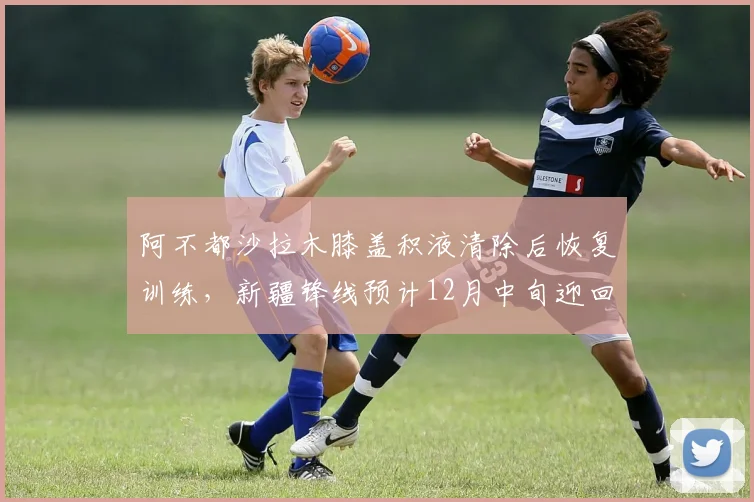 阿不都沙拉木膝盖积液清除后恢复训练，新疆锋线预计12月中旬迎回核心