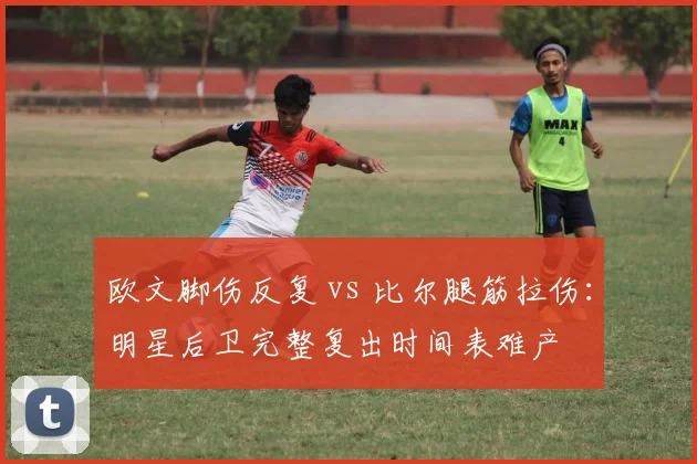 欧文脚伤反复 vs 比尔腿筋拉伤：明星后卫完整复出时间表难产