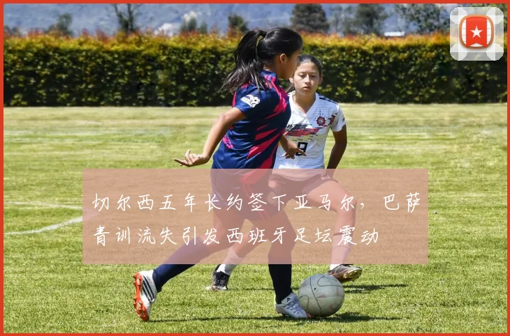 切尔西五年长约签下亚马尔，巴萨青训流失引发西班牙足坛震动