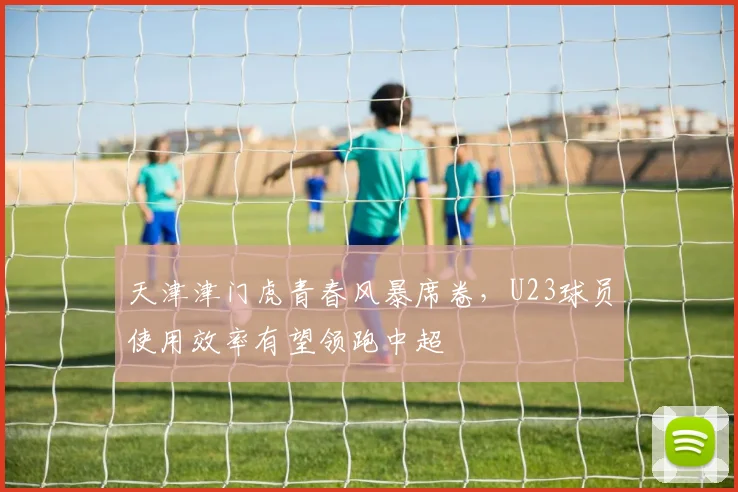 天津津门虎青春风暴席卷，U23球员使用效率有望领跑中超