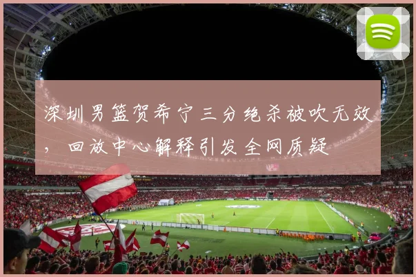 深圳男篮贺希宁三分绝杀被吹无效,回放中心解释引发全网质疑